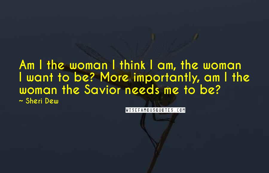 Sheri Dew Quotes: Am I the woman I think I am, the woman I want to be? More importantly, am I the woman the Savior needs me to be?
