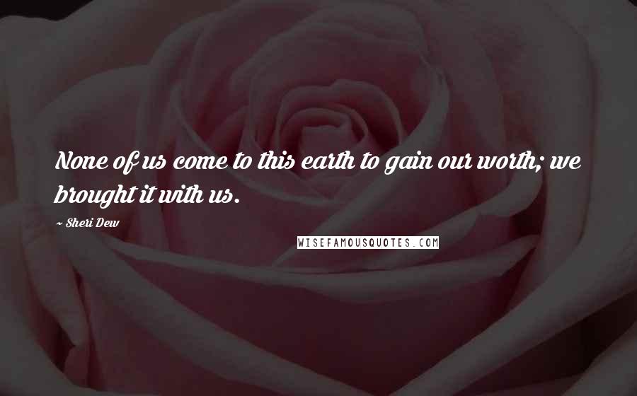 Sheri Dew Quotes: None of us come to this earth to gain our worth; we brought it with us.