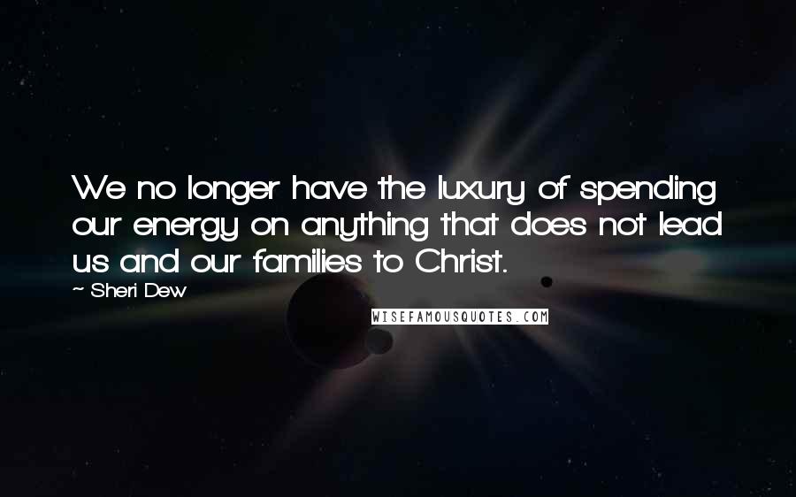 Sheri Dew Quotes: We no longer have the luxury of spending our energy on anything that does not lead us and our families to Christ.
