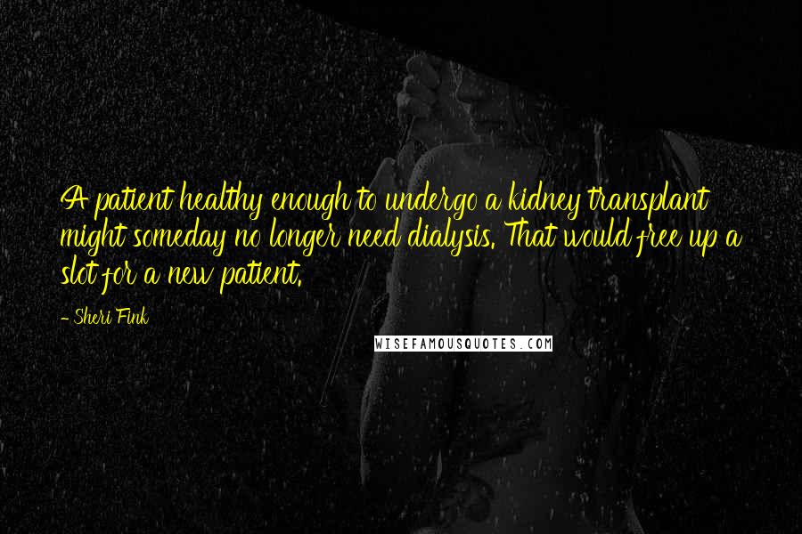 Sheri Fink Quotes: A patient healthy enough to undergo a kidney transplant might someday no longer need dialysis. That would free up a slot for a new patient.