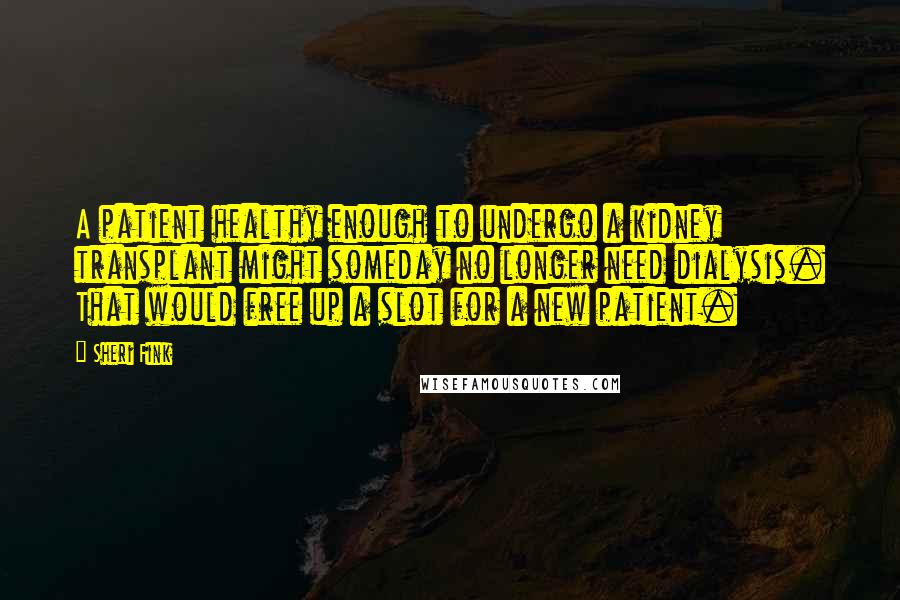 Sheri Fink Quotes: A patient healthy enough to undergo a kidney transplant might someday no longer need dialysis. That would free up a slot for a new patient.