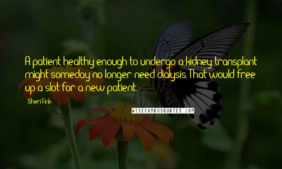 Sheri Fink Quotes: A patient healthy enough to undergo a kidney transplant might someday no longer need dialysis. That would free up a slot for a new patient.