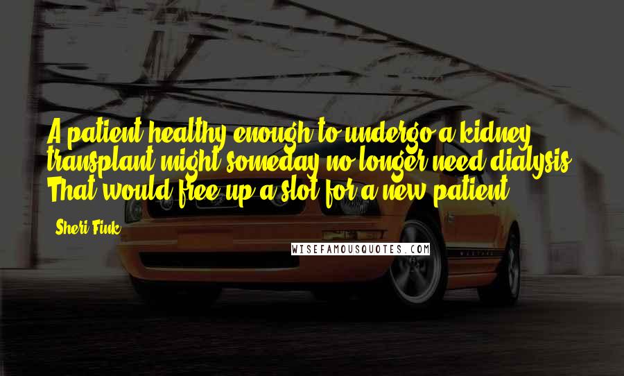 Sheri Fink Quotes: A patient healthy enough to undergo a kidney transplant might someday no longer need dialysis. That would free up a slot for a new patient.