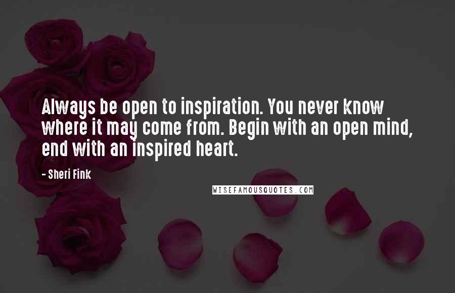 Sheri Fink Quotes: Always be open to inspiration. You never know where it may come from. Begin with an open mind, end with an inspired heart.