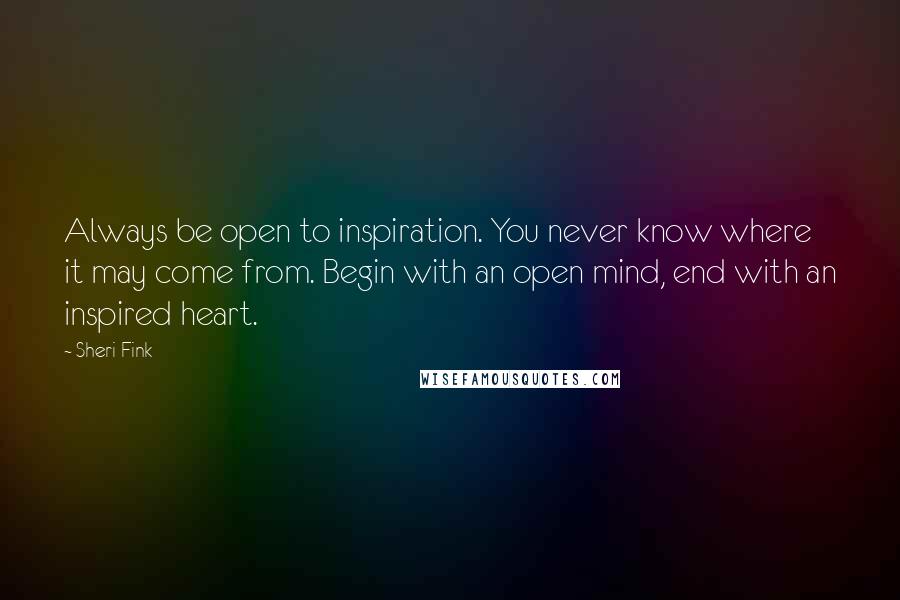 Sheri Fink Quotes: Always be open to inspiration. You never know where it may come from. Begin with an open mind, end with an inspired heart.