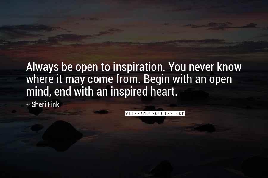 Sheri Fink Quotes: Always be open to inspiration. You never know where it may come from. Begin with an open mind, end with an inspired heart.