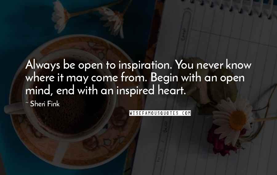 Sheri Fink Quotes: Always be open to inspiration. You never know where it may come from. Begin with an open mind, end with an inspired heart.