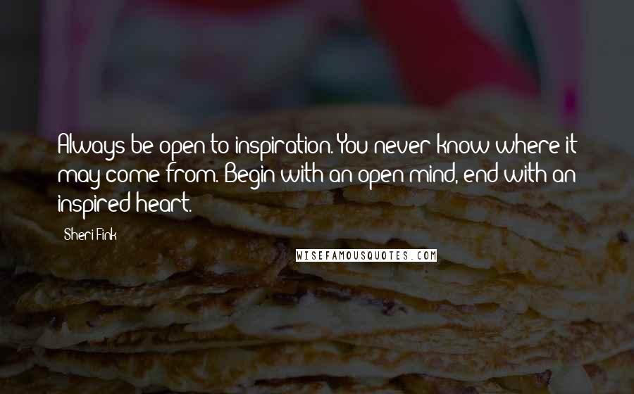 Sheri Fink Quotes: Always be open to inspiration. You never know where it may come from. Begin with an open mind, end with an inspired heart.