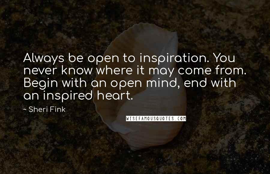 Sheri Fink Quotes: Always be open to inspiration. You never know where it may come from. Begin with an open mind, end with an inspired heart.