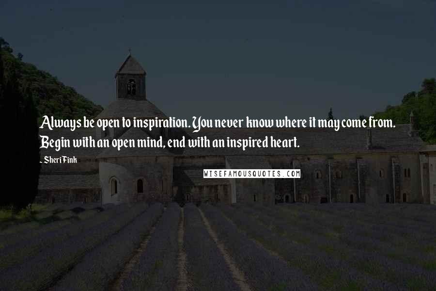 Sheri Fink Quotes: Always be open to inspiration. You never know where it may come from. Begin with an open mind, end with an inspired heart.