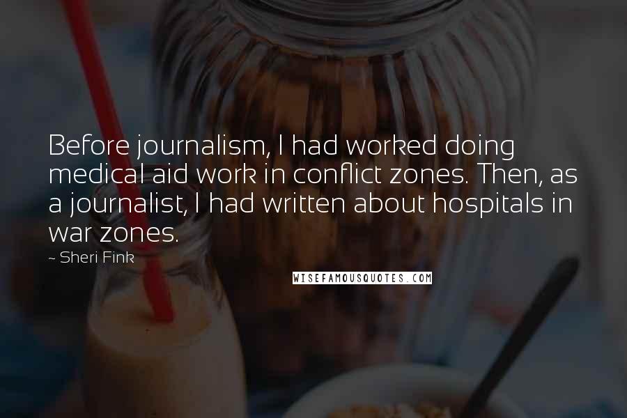 Sheri Fink Quotes: Before journalism, I had worked doing medical aid work in conflict zones. Then, as a journalist, I had written about hospitals in war zones.