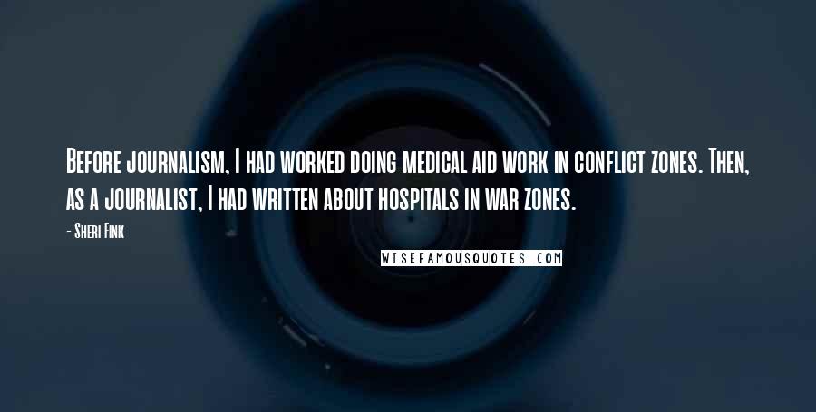 Sheri Fink Quotes: Before journalism, I had worked doing medical aid work in conflict zones. Then, as a journalist, I had written about hospitals in war zones.