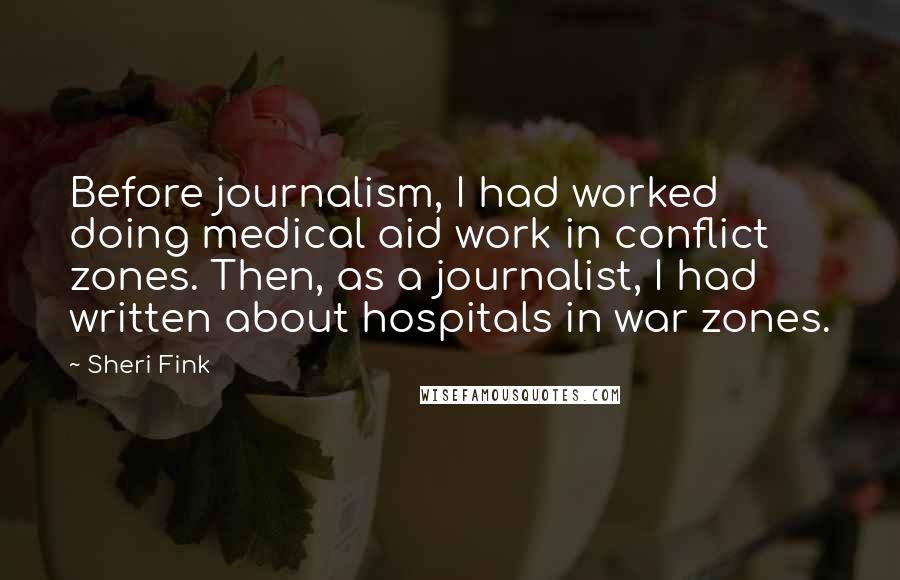 Sheri Fink Quotes: Before journalism, I had worked doing medical aid work in conflict zones. Then, as a journalist, I had written about hospitals in war zones.