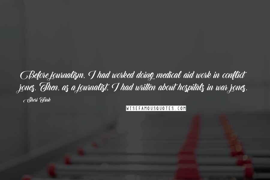 Sheri Fink Quotes: Before journalism, I had worked doing medical aid work in conflict zones. Then, as a journalist, I had written about hospitals in war zones.
