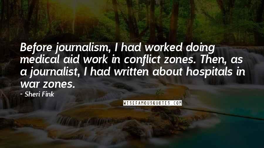 Sheri Fink Quotes: Before journalism, I had worked doing medical aid work in conflict zones. Then, as a journalist, I had written about hospitals in war zones.