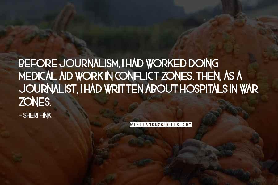 Sheri Fink Quotes: Before journalism, I had worked doing medical aid work in conflict zones. Then, as a journalist, I had written about hospitals in war zones.