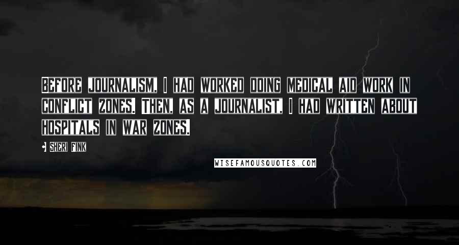 Sheri Fink Quotes: Before journalism, I had worked doing medical aid work in conflict zones. Then, as a journalist, I had written about hospitals in war zones.