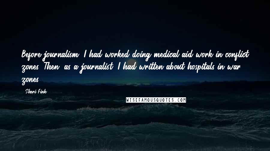 Sheri Fink Quotes: Before journalism, I had worked doing medical aid work in conflict zones. Then, as a journalist, I had written about hospitals in war zones.