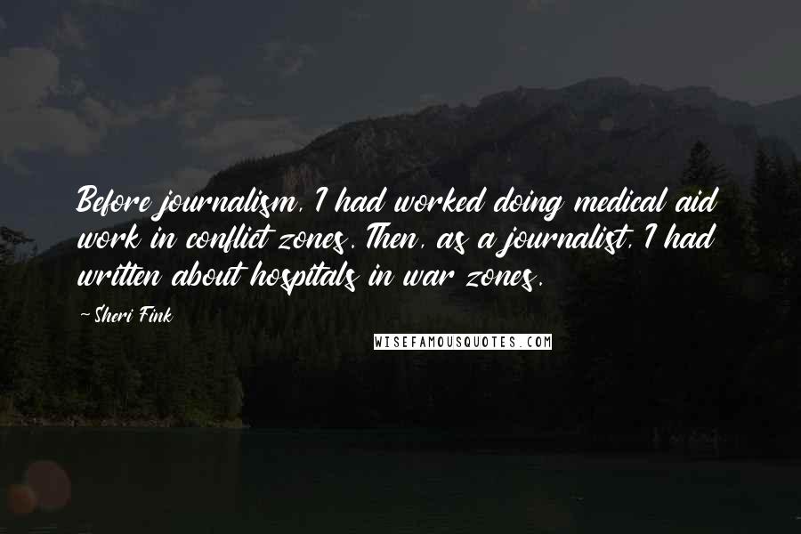 Sheri Fink Quotes: Before journalism, I had worked doing medical aid work in conflict zones. Then, as a journalist, I had written about hospitals in war zones.