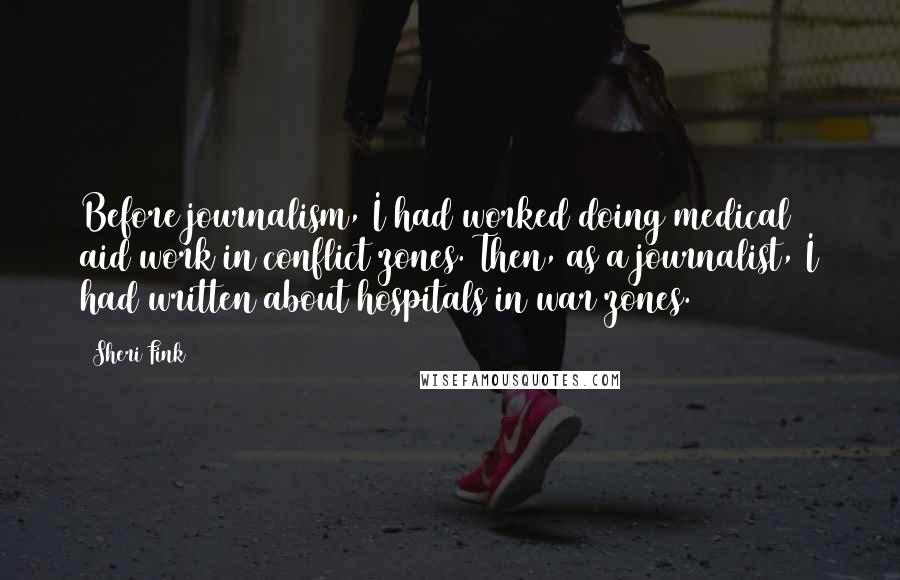 Sheri Fink Quotes: Before journalism, I had worked doing medical aid work in conflict zones. Then, as a journalist, I had written about hospitals in war zones.