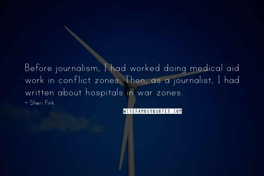 Sheri Fink Quotes: Before journalism, I had worked doing medical aid work in conflict zones. Then, as a journalist, I had written about hospitals in war zones.