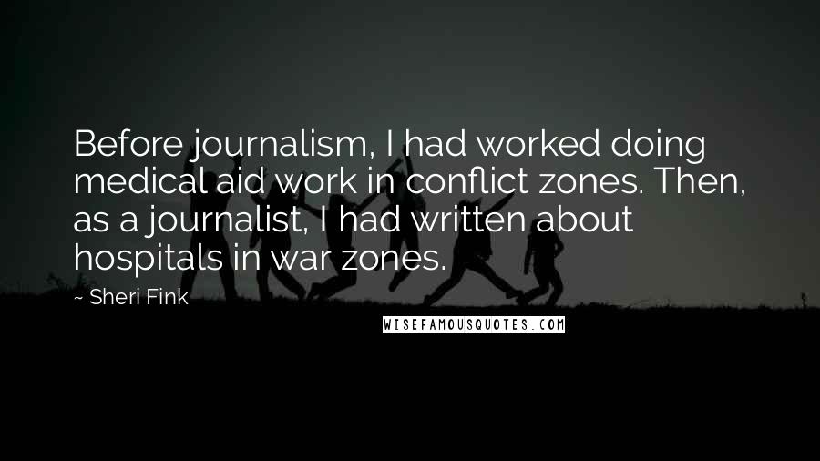 Sheri Fink Quotes: Before journalism, I had worked doing medical aid work in conflict zones. Then, as a journalist, I had written about hospitals in war zones.