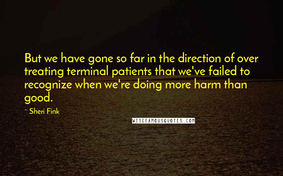 Sheri Fink Quotes: But we have gone so far in the direction of over treating terminal patients that we've failed to recognize when we're doing more harm than good.