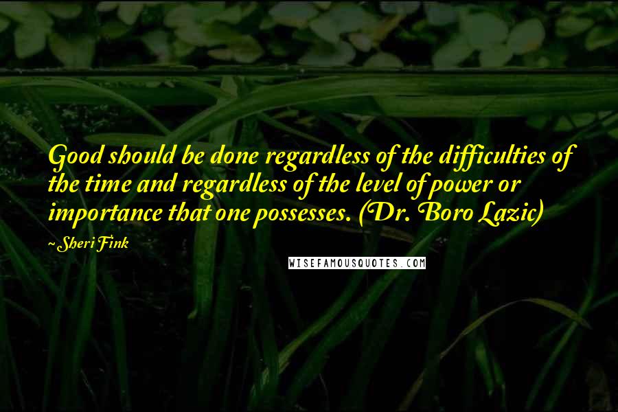 Sheri Fink Quotes: Good should be done regardless of the difficulties of the time and regardless of the level of power or importance that one possesses. (Dr. Boro Lazic)