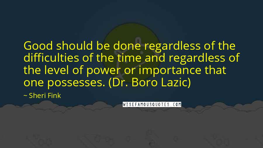 Sheri Fink Quotes: Good should be done regardless of the difficulties of the time and regardless of the level of power or importance that one possesses. (Dr. Boro Lazic)