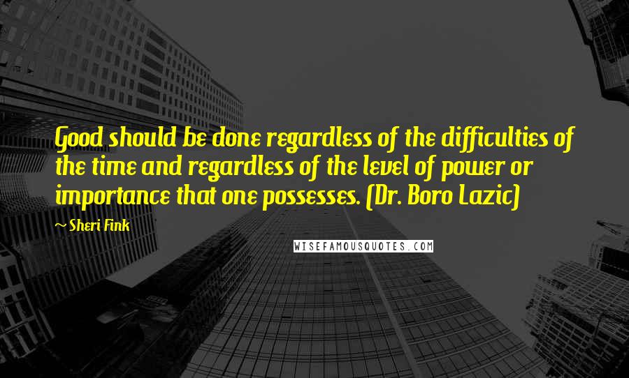 Sheri Fink Quotes: Good should be done regardless of the difficulties of the time and regardless of the level of power or importance that one possesses. (Dr. Boro Lazic)