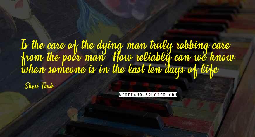 Sheri Fink Quotes: Is the care of the dying man truly robbing care from the poor man? How reliably can we know when someone is in the last ten days of life?