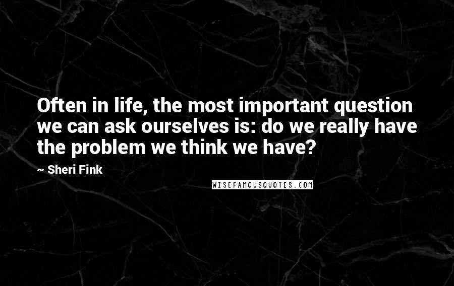 Sheri Fink Quotes: Often in life, the most important question we can ask ourselves is: do we really have the problem we think we have?