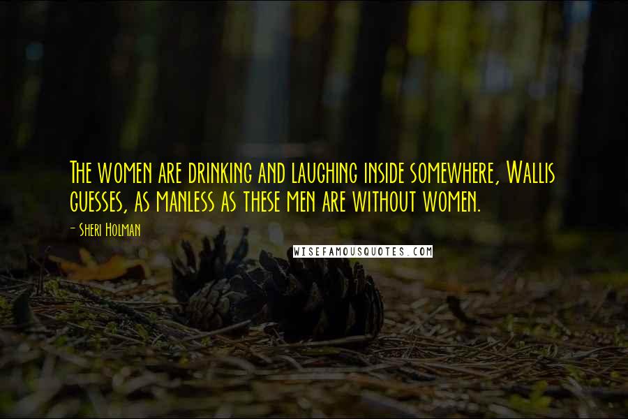 Sheri Holman Quotes: The women are drinking and laughing inside somewhere, Wallis guesses, as manless as these men are without women.