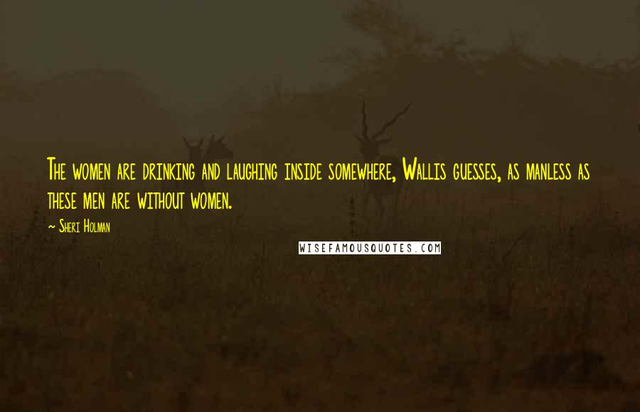 Sheri Holman Quotes: The women are drinking and laughing inside somewhere, Wallis guesses, as manless as these men are without women.