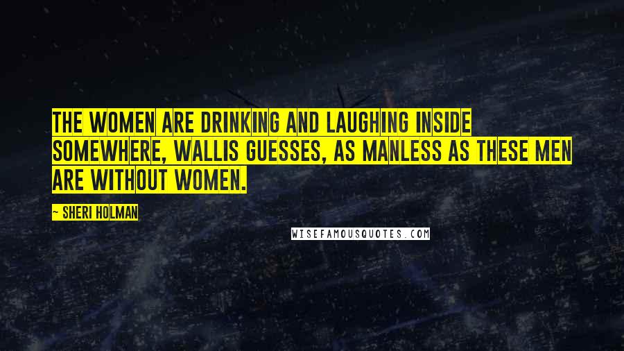 Sheri Holman Quotes: The women are drinking and laughing inside somewhere, Wallis guesses, as manless as these men are without women.