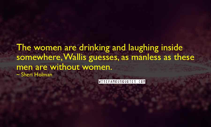 Sheri Holman Quotes: The women are drinking and laughing inside somewhere, Wallis guesses, as manless as these men are without women.