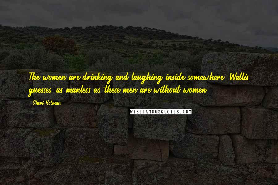 Sheri Holman Quotes: The women are drinking and laughing inside somewhere, Wallis guesses, as manless as these men are without women.