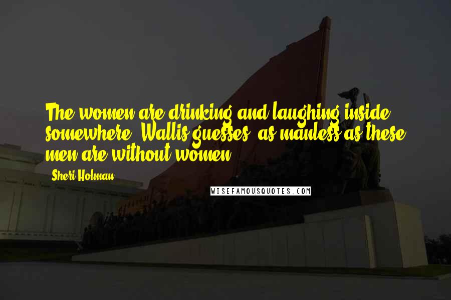 Sheri Holman Quotes: The women are drinking and laughing inside somewhere, Wallis guesses, as manless as these men are without women.