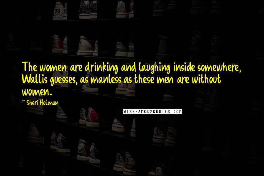 Sheri Holman Quotes: The women are drinking and laughing inside somewhere, Wallis guesses, as manless as these men are without women.