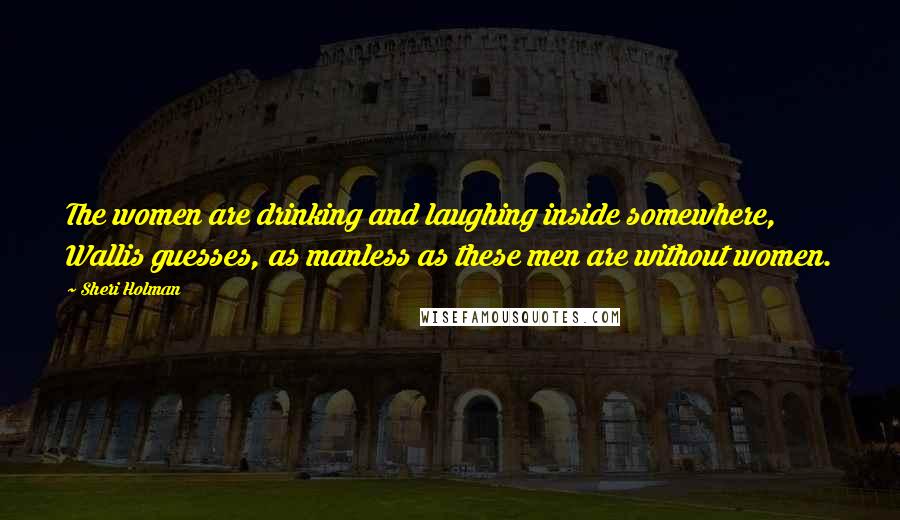 Sheri Holman Quotes: The women are drinking and laughing inside somewhere, Wallis guesses, as manless as these men are without women.