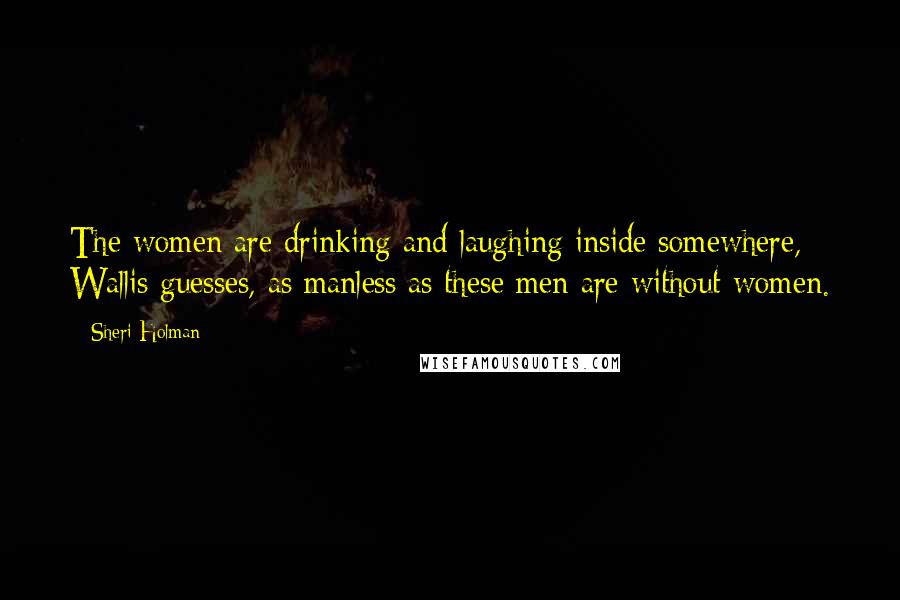 Sheri Holman Quotes: The women are drinking and laughing inside somewhere, Wallis guesses, as manless as these men are without women.