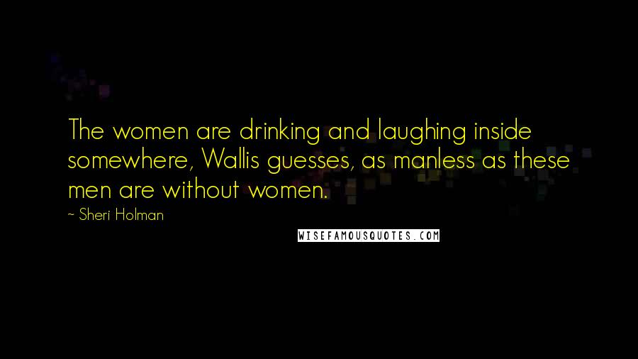 Sheri Holman Quotes: The women are drinking and laughing inside somewhere, Wallis guesses, as manless as these men are without women.