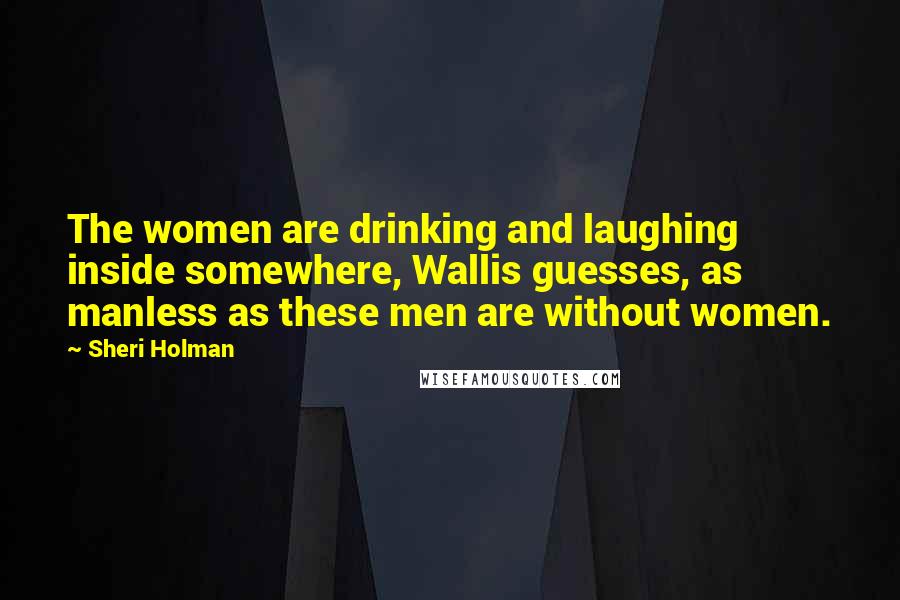 Sheri Holman Quotes: The women are drinking and laughing inside somewhere, Wallis guesses, as manless as these men are without women.