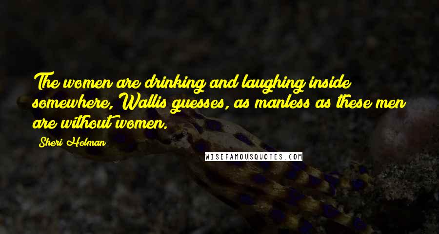Sheri Holman Quotes: The women are drinking and laughing inside somewhere, Wallis guesses, as manless as these men are without women.