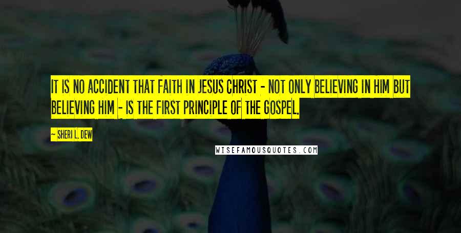 Sheri L. Dew Quotes: It is no accident that faith in Jesus Christ - not only believing in Him but believing Him - is the first principle of the gospel.