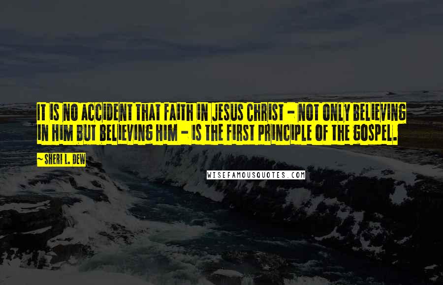 Sheri L. Dew Quotes: It is no accident that faith in Jesus Christ - not only believing in Him but believing Him - is the first principle of the gospel.