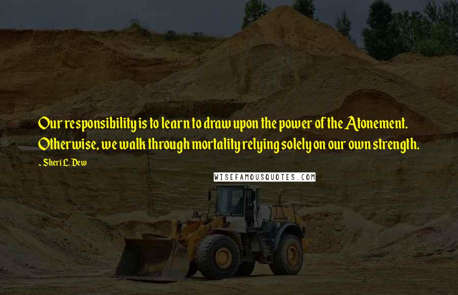 Sheri L. Dew Quotes: Our responsibility is to learn to draw upon the power of the Atonement. Otherwise, we walk through mortality relying solely on our own strength.