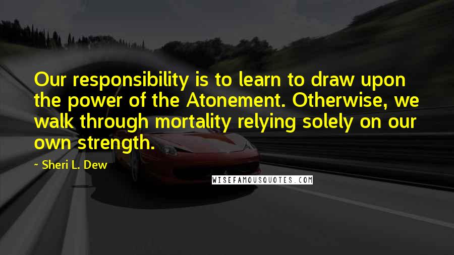 Sheri L. Dew Quotes: Our responsibility is to learn to draw upon the power of the Atonement. Otherwise, we walk through mortality relying solely on our own strength.