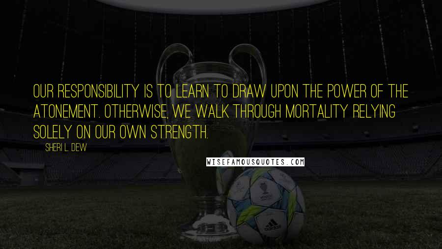 Sheri L. Dew Quotes: Our responsibility is to learn to draw upon the power of the Atonement. Otherwise, we walk through mortality relying solely on our own strength.