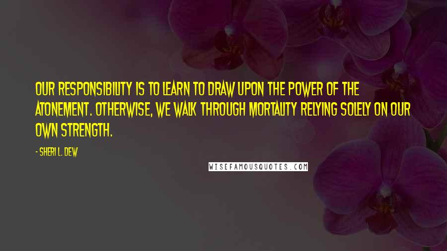 Sheri L. Dew Quotes: Our responsibility is to learn to draw upon the power of the Atonement. Otherwise, we walk through mortality relying solely on our own strength.